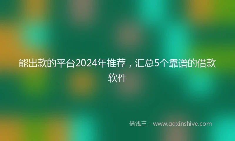 能出款的平台2024年推荐，汇总5个靠谱的借款软件