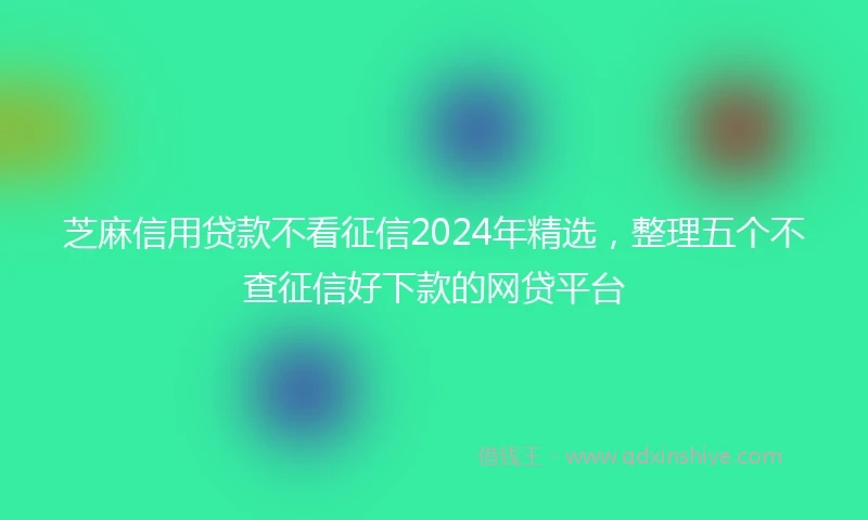 芝麻信用贷款不看征信2024年精选，整理五个不查征信好下款的网贷平台