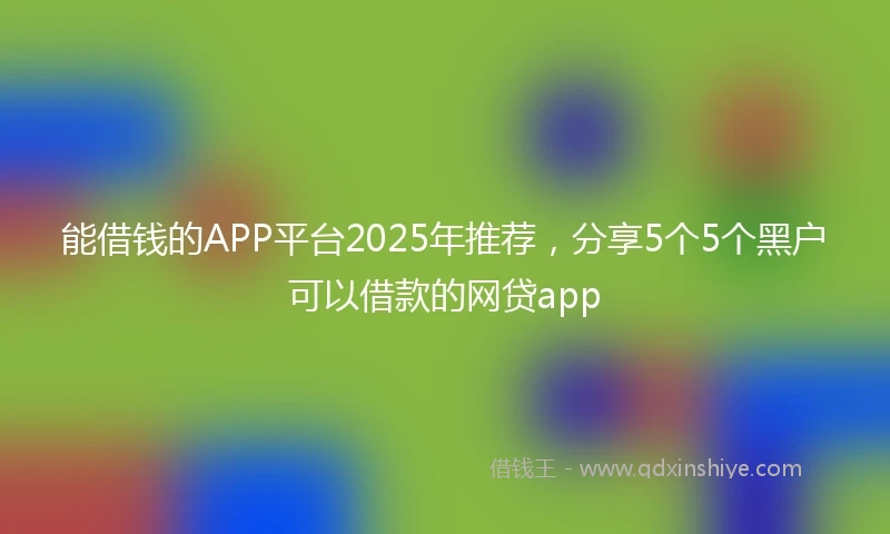 能借钱的APP平台2025年推荐,分享5个5个黑户可以借款的网贷app