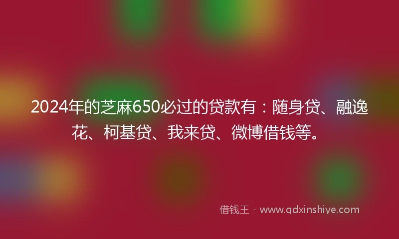 2024年的芝麻650必过的贷款有：随身贷、融逸花、柯基贷、我来贷、微博借钱等。