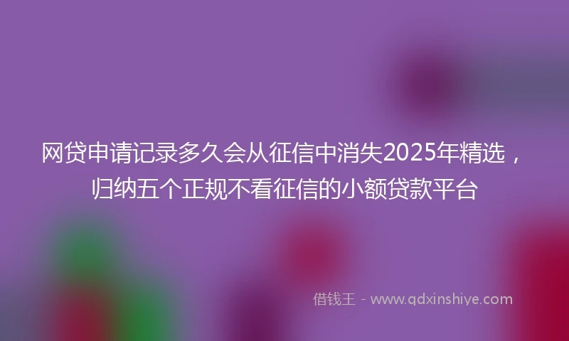 网贷申请记录多久会从征信中消失2025年精选，归纳五个正规不看征信的小额贷款平台