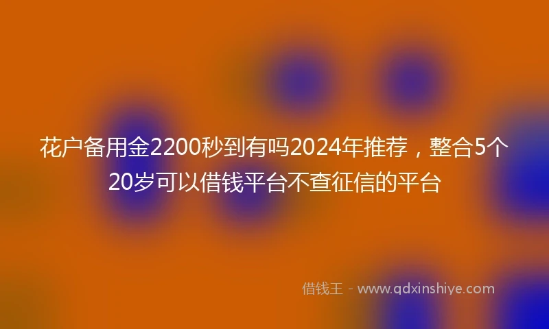 花户备用金2200秒到有吗2024年推荐，整合5个20岁可以借钱平台不查征信的平台