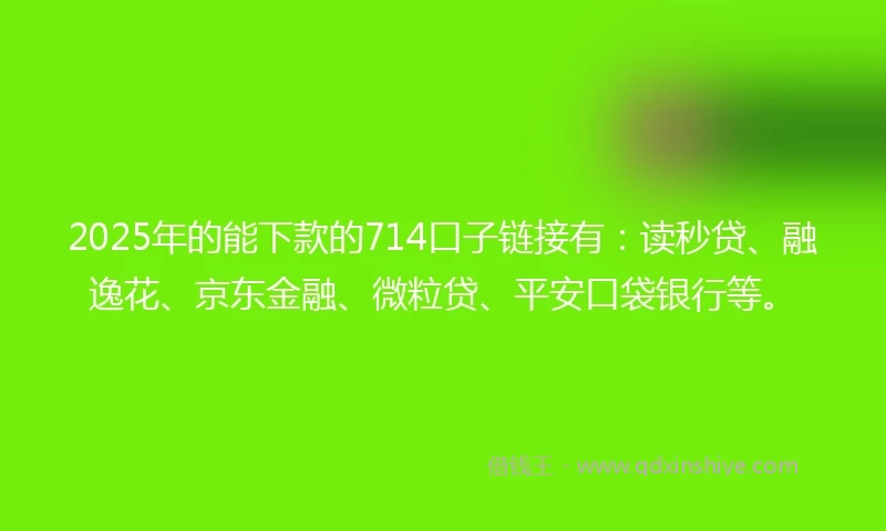 2025年的能下款的714口子链接有：读秒贷、融逸花、京东金融、微粒贷、平安口袋银行等。