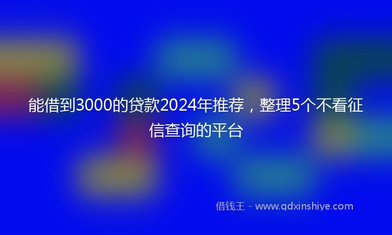 能借到3000的贷款2024年推荐，整理5个不看征信查询的平台