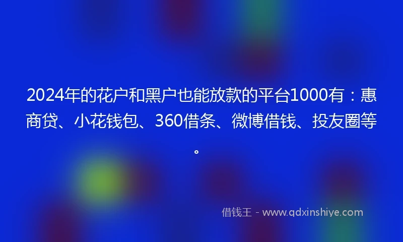 2024年的花户和黑户也能放款的平台1000有：惠商贷、小花钱包、360借条、微博借钱、投友圈等。