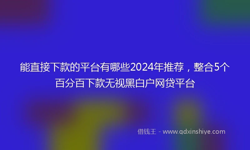 能直接下款的平台有哪些2024年推荐，整合5个百分百下款无视黑白户网贷平台