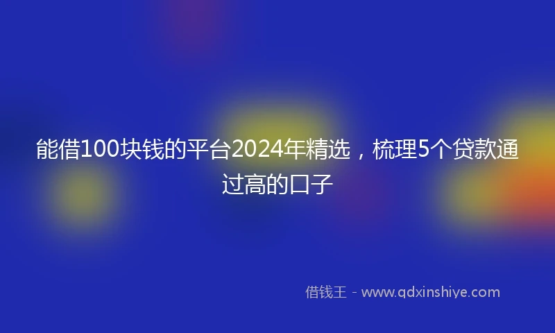 能借100块钱的平台2024年精选，梳理5个贷款通过高的口子