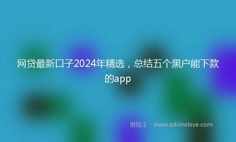 网贷最新口子2024年精选，总结五个黑户能下款的app