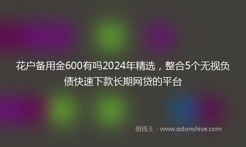 花户备用金600有吗2024年精选,整合5个无视负债快速下款长期网贷的平台