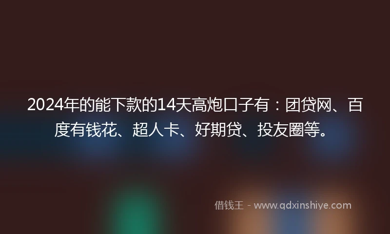 2024年的能下款的14天高炮口子有：团贷网、百度有钱花、超人卡、好期贷、投友圈等。