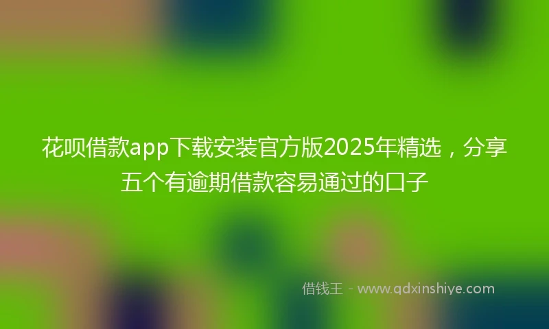花呗借款app下载安装官方版2025年精选，分享五个有逾期借款容易通过的口子