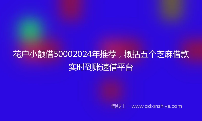 花户小额借50002024年推荐，概括五个芝麻借款实时到账速借平台
