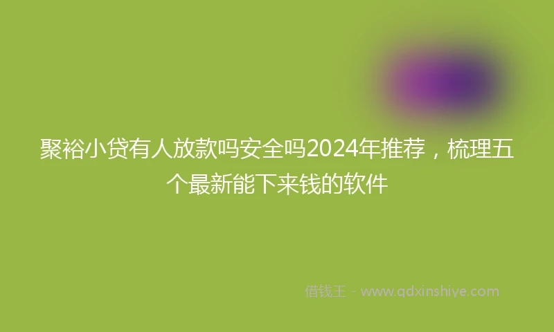 聚裕小贷有人放款吗安全吗2024年推荐，梳理五个最新能下来钱的软件