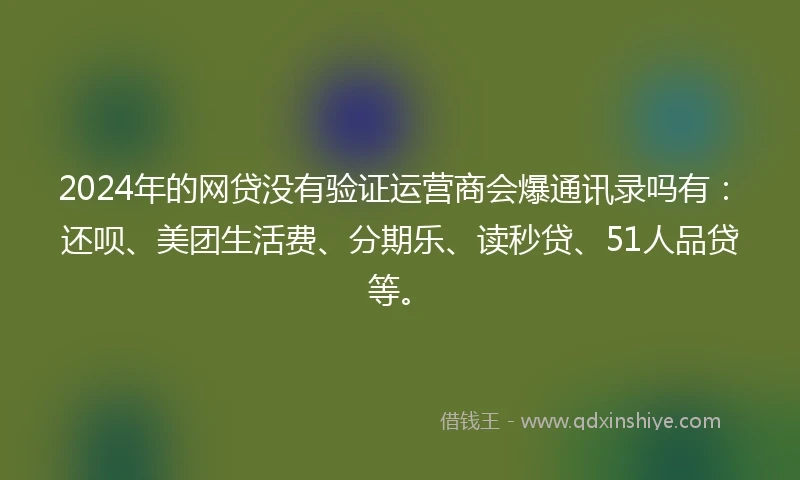 2024年的网贷没有验证运营商会爆通讯录吗有：还呗、美团生活费、分期乐、读秒贷、51人品贷等。