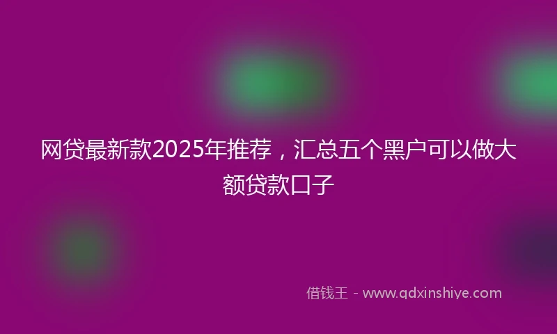 网贷最新款2025年推荐，汇总五个黑户可以做大额贷款口子