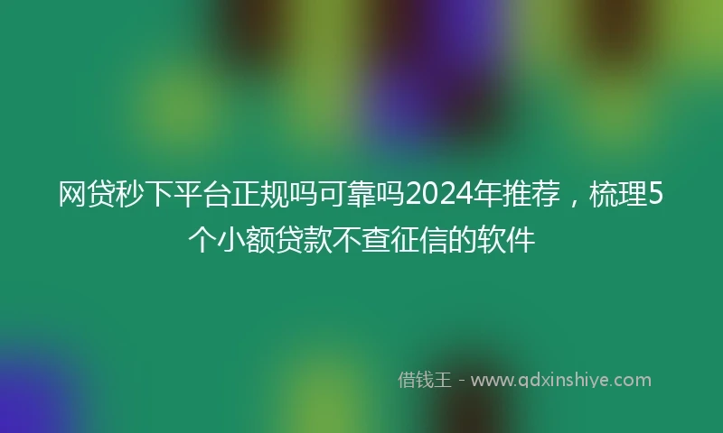 网贷秒下平台正规吗可靠吗2024年推荐，梳理5个小额贷款不查征信的软件