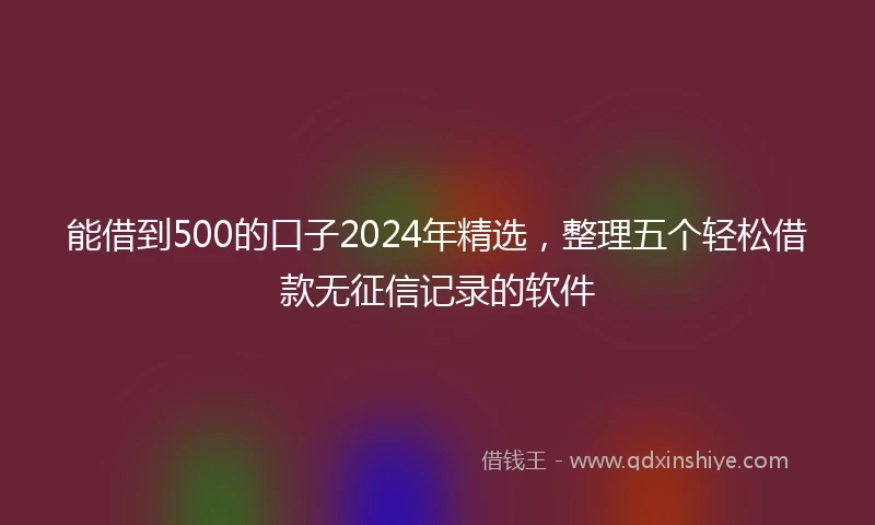 能借到500的口子2024年精选，整理五个轻松借款无征信记录的软件