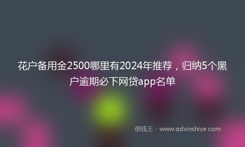 花户备用金2500哪里有2024年推荐，归纳5个黑户逾期必下网贷app名单