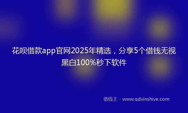 花呗借款app官网2025年精选，分享5个借钱无视黑白100%秒下软件