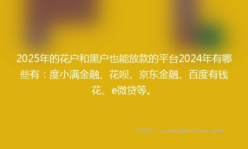2025年的花户和黑户也能放款的平台2024年有哪些有：度小满金融、花呗、京东金融、百度有钱花、e微贷等。