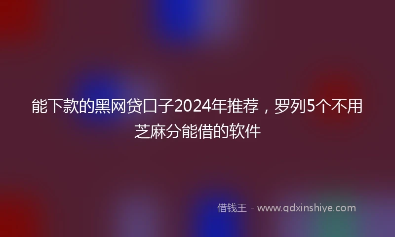 能下款的黑网贷口子2024年推荐，罗列5个不用芝麻分能借的软件