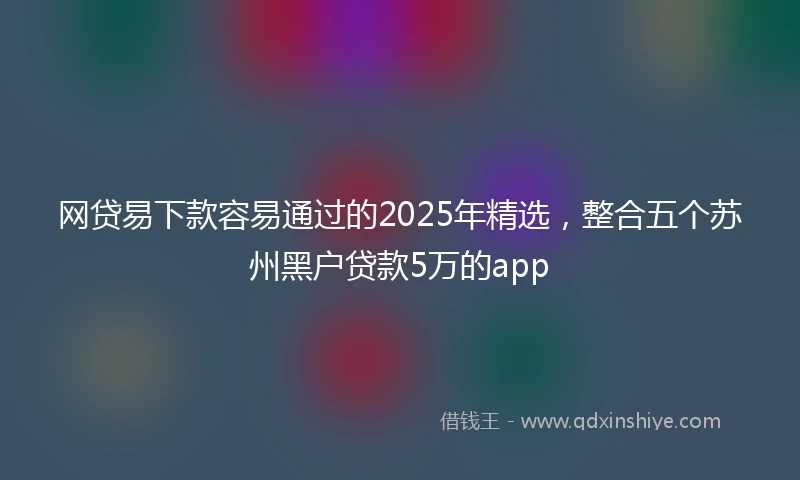 网贷易下款容易通过的2025年精选，整合五个苏州黑户贷款5万的app