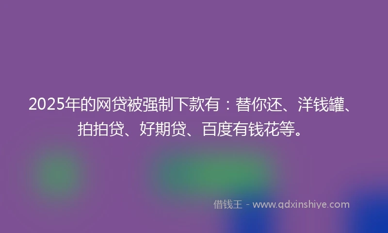 2025年的网贷被强制下款有：替你还、洋钱罐、拍拍贷、好期贷、百度有钱花等。