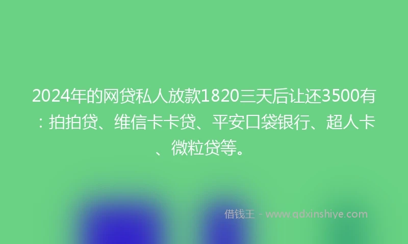 2024年的网贷私人放款1820三天后让还3500有：拍拍贷、维信卡卡贷、平安口袋银行、超人卡、微粒贷等。