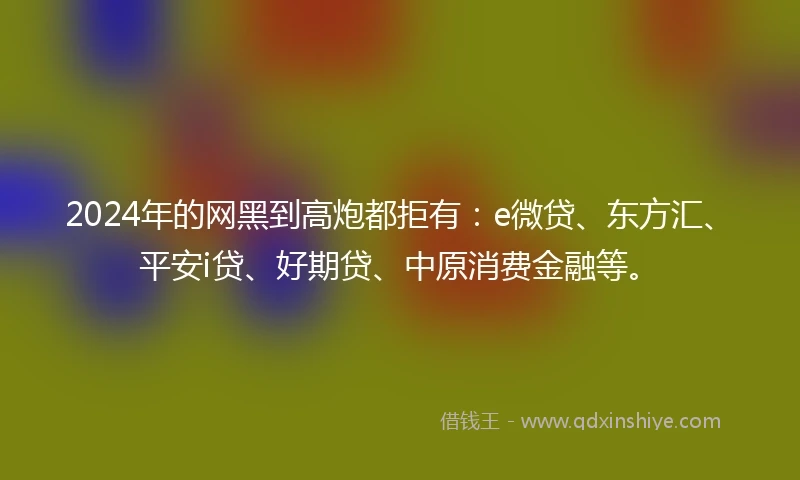 2024年的网黑到高炮都拒有：e微贷、东方汇、平安i贷、好期贷、中原消费金融等。