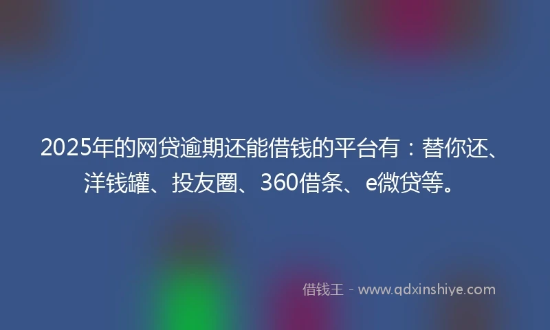 2025年的网贷逾期还能借钱的平台有：替你还、洋钱罐、投友圈、360借条、e微贷等。