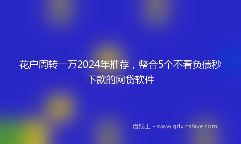 花户周转一万2024年推荐，整合5个不看负债秒下款的网贷软件