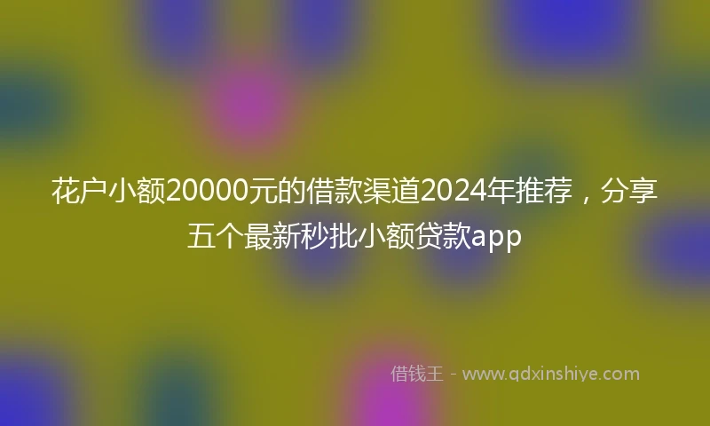 花户小额20000元的借款渠道2024年推荐，分享五个最新秒批小额贷款app