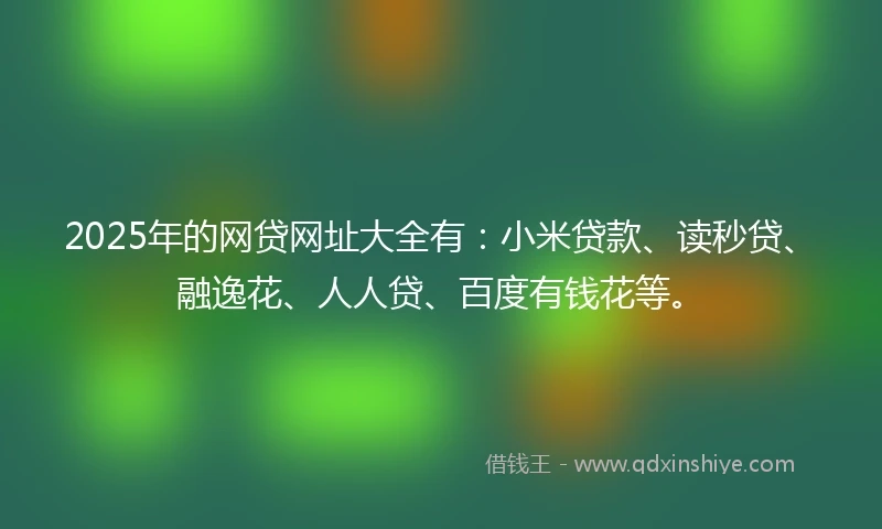 2025年的网贷网址大全有：小米贷款、读秒贷、融逸花、人人贷、百度有钱花等。