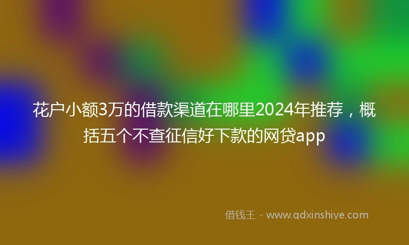 花户小额3万的借款渠道在哪里2024年推荐，概括五个不查征信好下款的网贷app