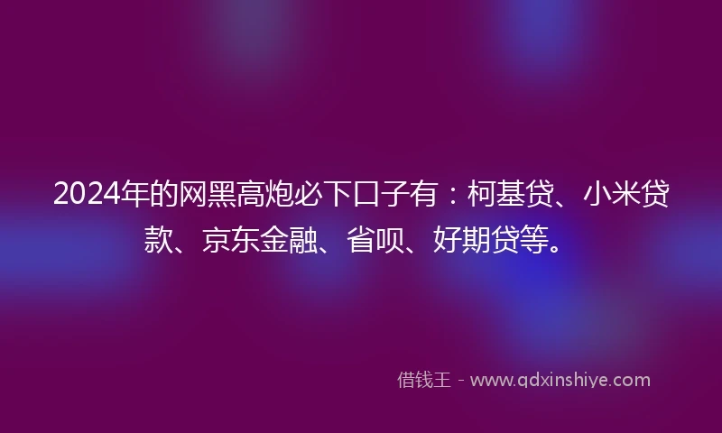 2024年的网黑高炮必下口子有：柯基贷、小米贷款、京东金融、省呗、好期贷等。
