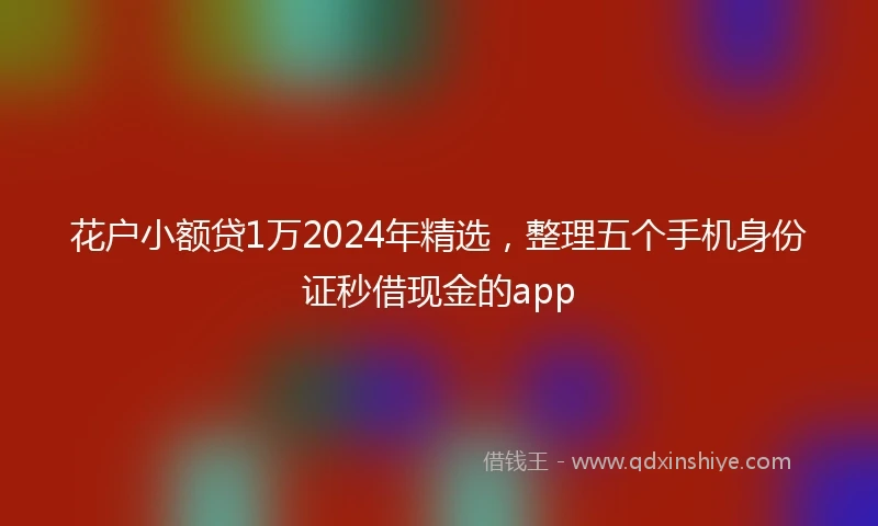 花户小额贷1万2024年精选，整理五个手机身份证秒借现金的app