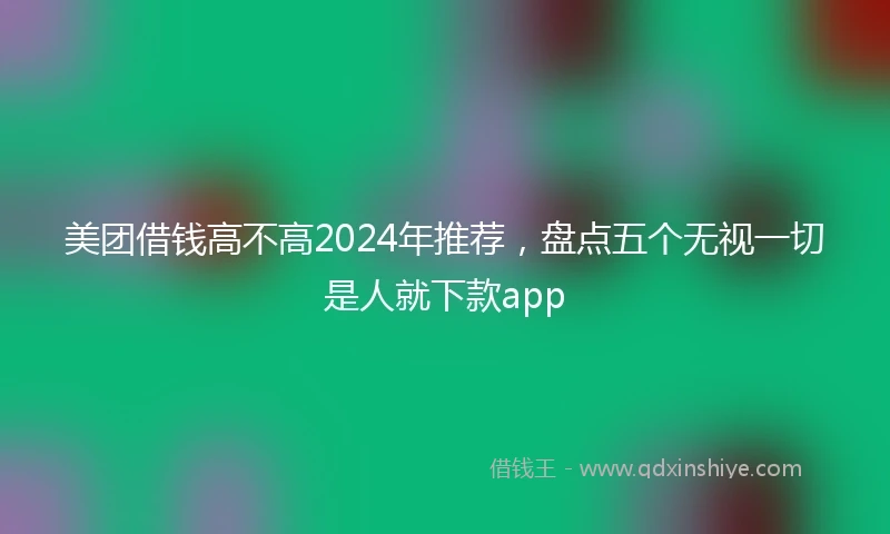 美团借钱高不高2024年推荐，盘点五个无视一切是人就下款app