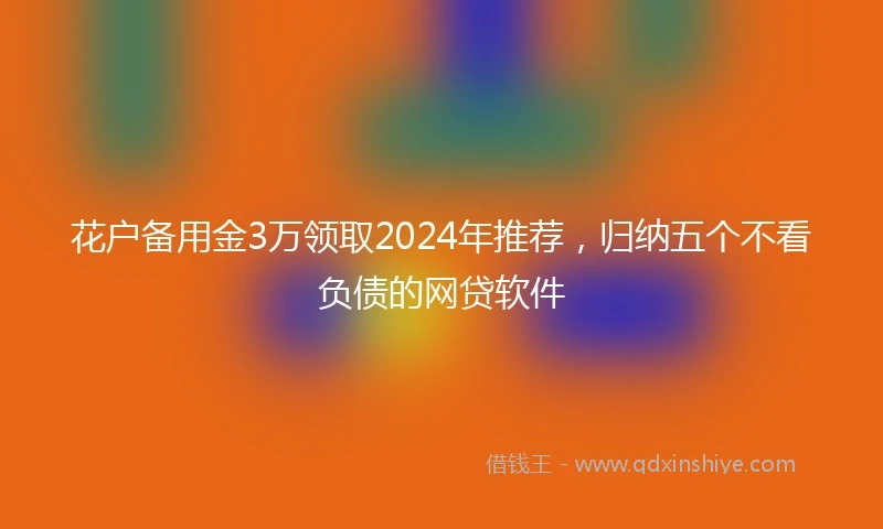 花户备用金3万领取2024年推荐，归纳五个不看负债的网贷软件