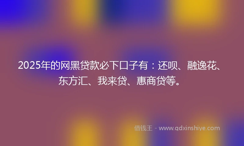 2025年的网黑贷款必下口子有：还呗、融逸花、东方汇、我来贷、惠商贷等。