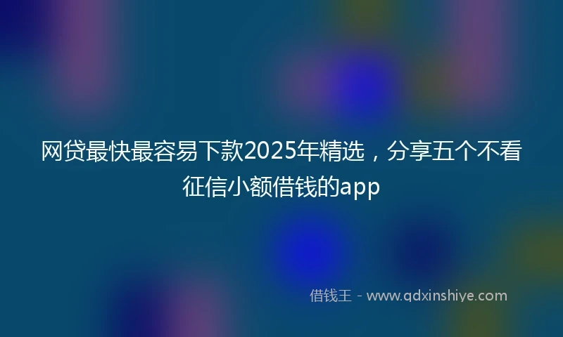 网贷最快最容易下款2025年精选，分享五个不看征信小额借钱的app