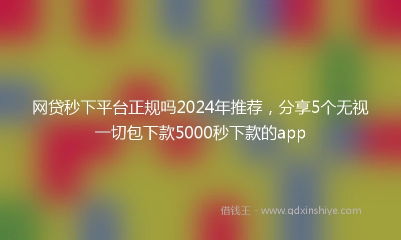 网贷秒下平台正规吗2024年推荐，分享5个无视一切包下款5000秒下款的app