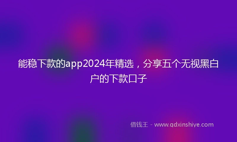 能稳下款的app2024年精选，分享五个无视黑白户的下款口子