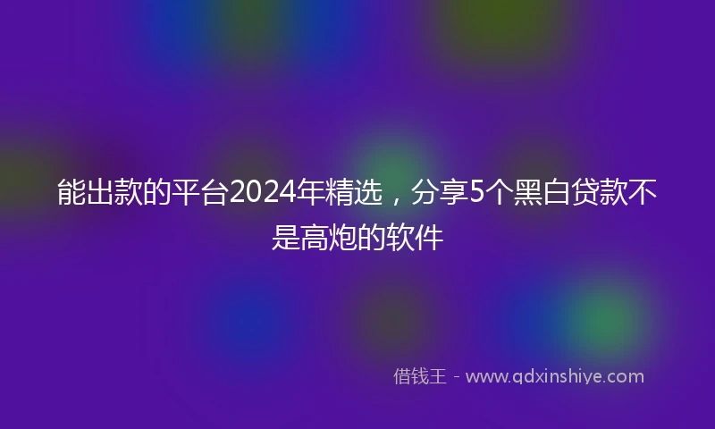 能出款的平台2024年精选，分享5个黑白贷款不是高炮的软件