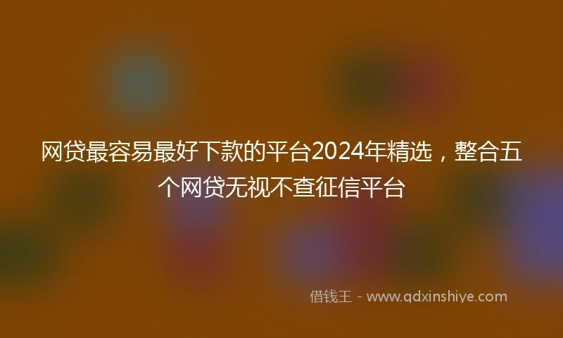 网贷最容易最好下款的平台2024年精选，整合五个网贷无视不查征信平台