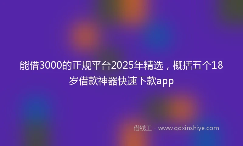 能借3000的正规平台2025年精选，概括五个18岁借款神器快速下款app