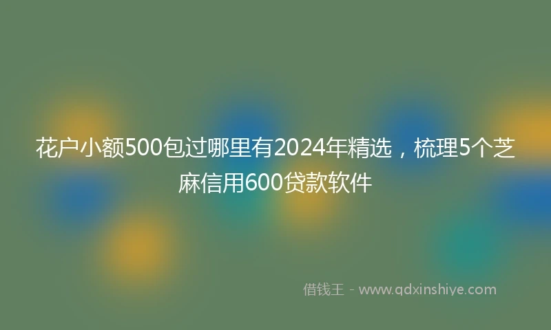 花户小额500包过哪里有2024年精选，梳理5个芝麻信用600贷款软件