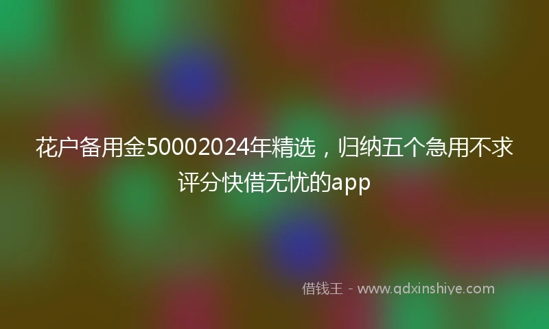 花户备用金50002024年精选，归纳五个急用不求评分快借无忧的app