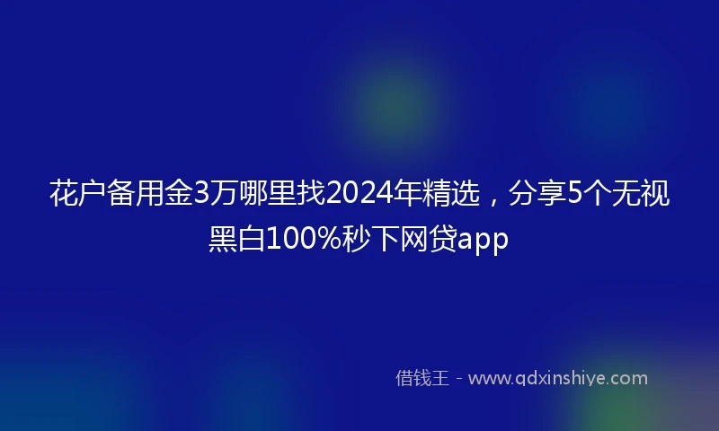 花户备用金3万哪里找2024年精选，分享5个无视黑白100%秒下网贷app