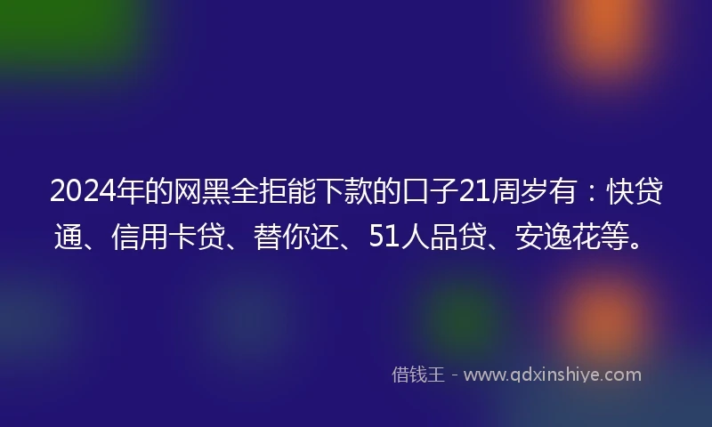 2024年的网黑全拒能下款的口子21周岁有：快贷通、信用卡贷、替你还、51人品贷、安逸花等。