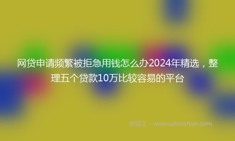 网贷申请频繁被拒急用钱怎么办2024年精选，整理五个贷款10万比较容易的平台